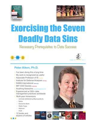 Exorcising the Seven
Deadly Data Sins
© Copyright 2021 by Peter Aiken Slide # 6
peter.aiken@anythingawesome.com +1.804.382.5957 Peter Aiken, PhD
Necessary Prerequisites to Data Success
Peter Aiken, Ph.D.
• I've been doing this a long time
• My work is recognized as useful
• Associate Professor of IS (vcu.edu)
• Institute for Defense Analyses (ida.org)
• DAMA International (dama.org)
• MIT CDO Society (iscdo.org)
• Anything Awesome (plusanythingawesome.com)
• Experienced w/ 500+ data
management practices worldwide
• Multi-year immersions
– US DoD (DISA/Army/Marines/DLA)
– Nokia
– Deutsche Bank
– Wells Fargo
– Walmart
– HUD …
• 12 books and
dozens of articles
© Copyright 2021 by Peter Aiken Slide # 7
https://anythingawesome.com
+
• DAMA International President 2009-2013/2018/2020
• DAMA International Achievement Award 2001
(with Dr. E. F. "Ted" Codd
• DAMA International Community Award 2005
 