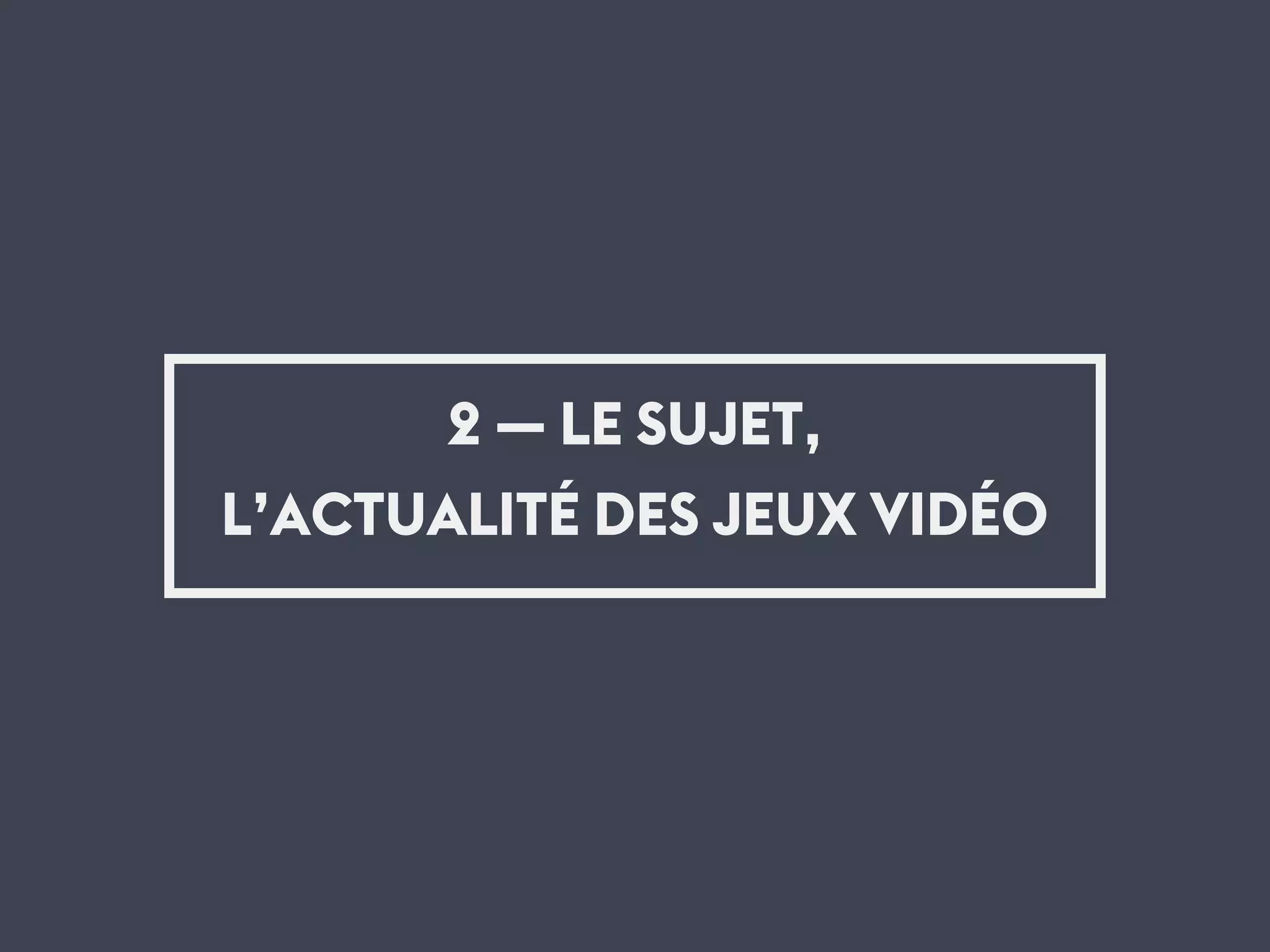 2 — LE SUJET,
L’ACTUALITÉ DES JEUX VIDÉO
 