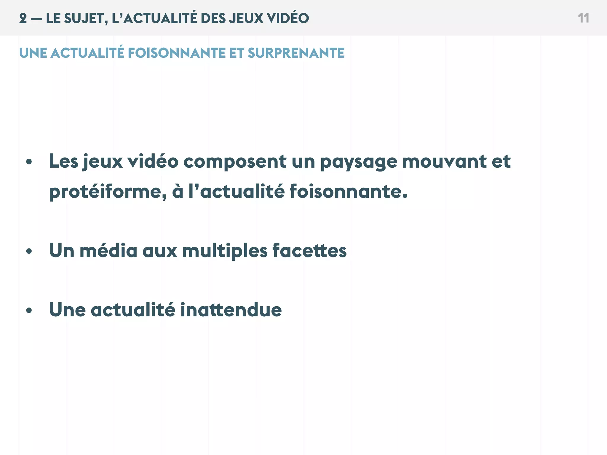 2 — LE SUJET, L’ACTUALITÉ DES JEUX VIDÉO 11
UNE ACTUALITÉ FOISONNANTE ET SURPRENANTE
• Les jeux vidéo composent un paysage mouvant et
protéiforme, à l’actualité foisonnante.
• Un média aux multiples facettes
• Une actualité inattendue
 