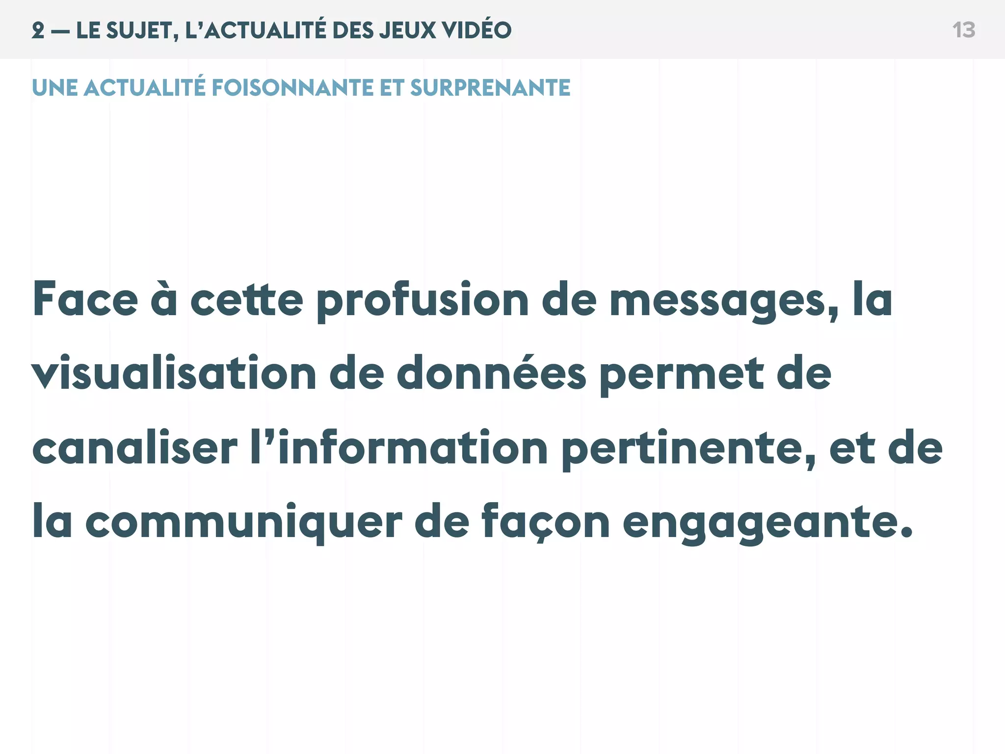 2 — LE SUJET, L’ACTUALITÉ DES JEUX VIDÉO 13
UNE ACTUALITÉ FOISONNANTE ET SURPRENANTE
Face à cette profusion de messages, la
visualisation de données permet de
canaliser l’information pertinente, et de
la communiquer de façon engageante.
 