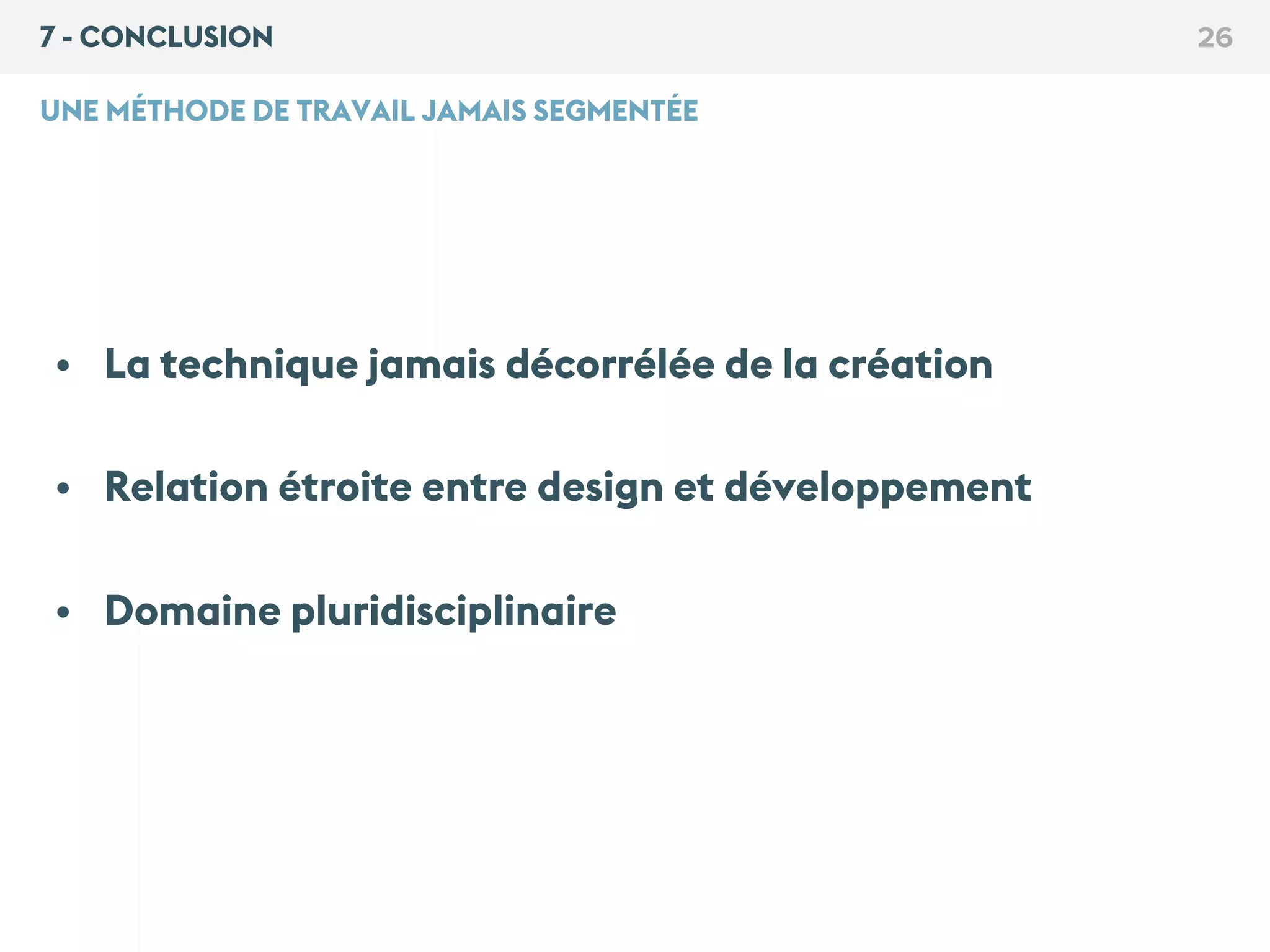 7 - CONCLUSION 26
UNE MÉTHODE DE TRAVAIL JAMAIS SEGMENTÉE
• La technique jamais décorrélée de la création
• Relation étroite entre design et développement
• Domaine pluridisciplinaire
 