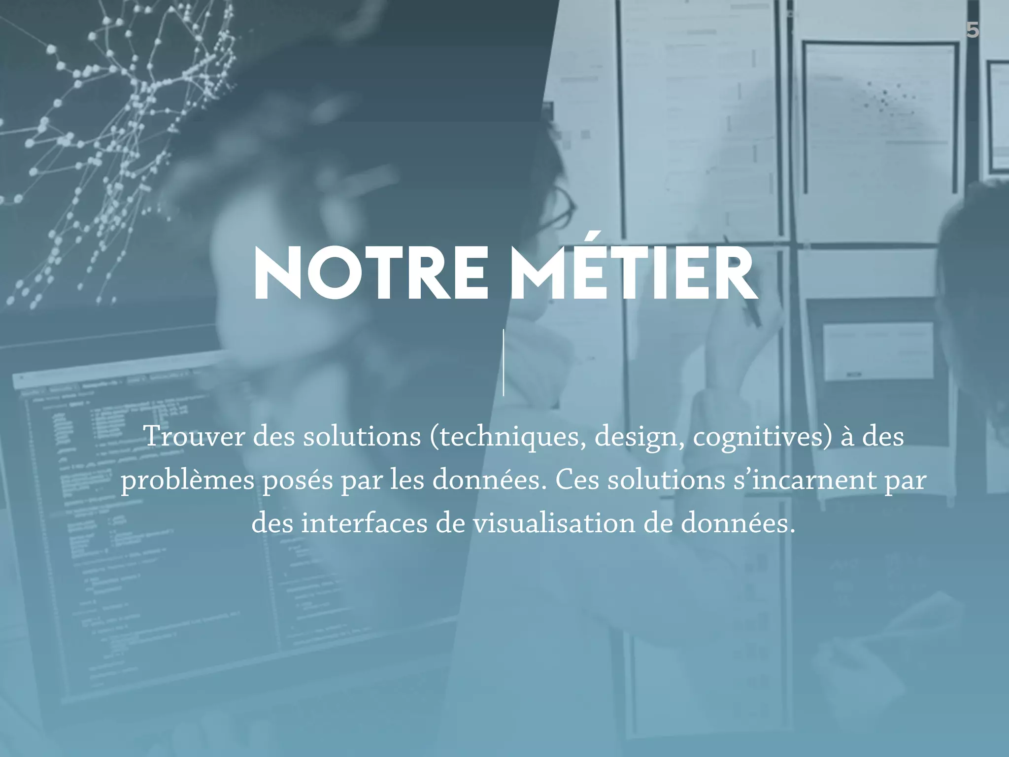 5
Trouver des solutions (techniques, design, cognitives) à des
problèmes posés par les données. Ces solutions s’incarnent par
des interfaces de visualisation de données.
NOTRE MÉTIER
 
