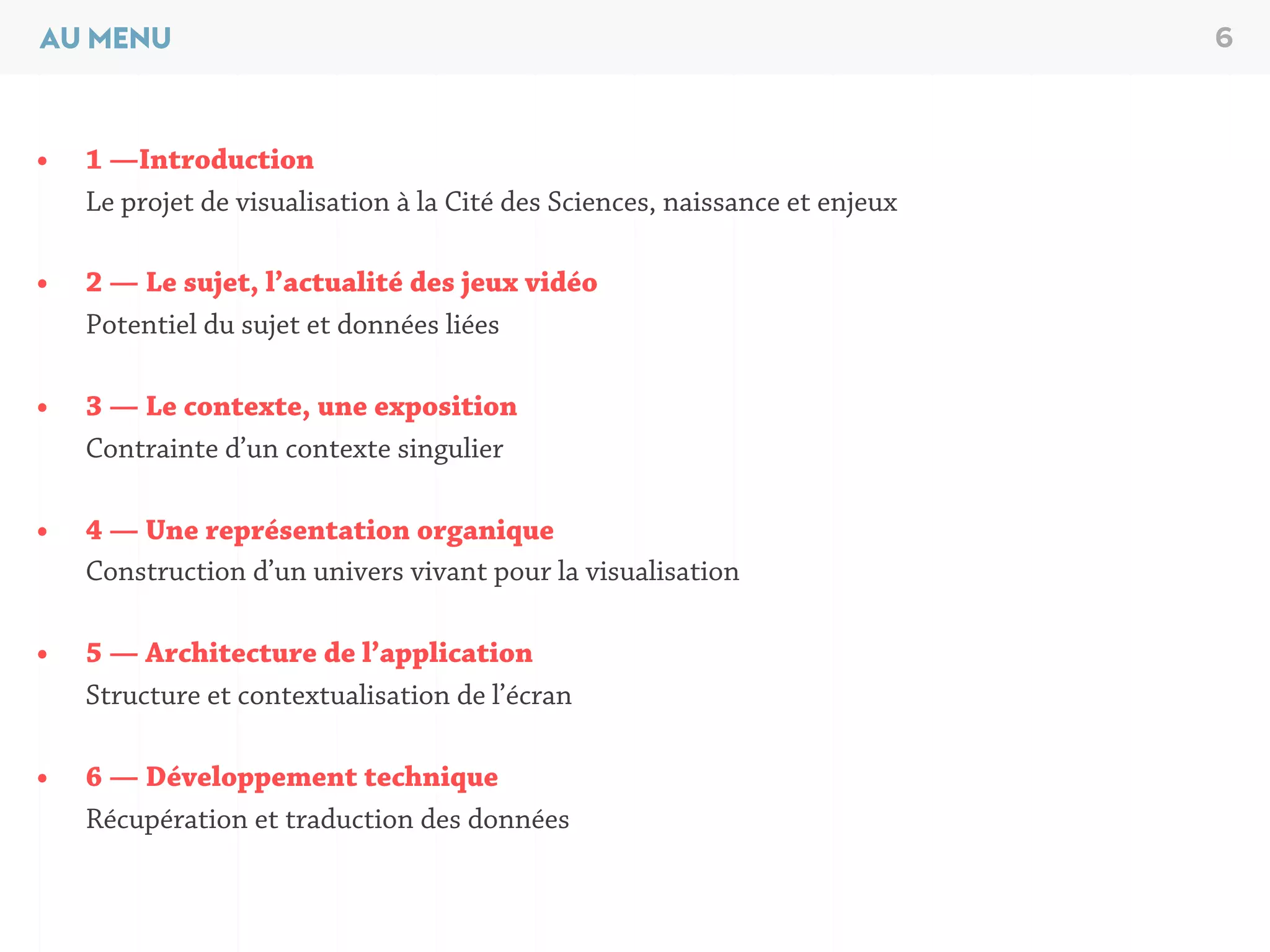 AU MENU 6
• 1 —Introduction
Le projet de visualisation à la Cité des Sciences, naissance et enjeux
• 2 — Le sujet, l’actualité des jeux vidéo
Potentiel du sujet et données liées
• 3 — Le contexte, une exposition
Contrainte d’un contexte singulier
• 4 — Une représentation organique
Construction d’un univers vivant pour la visualisation
• 5 — Architecture de l’application
Structure et contextualisation de l’écran
• 6 — Développement technique
Récupération et traduction des données
 