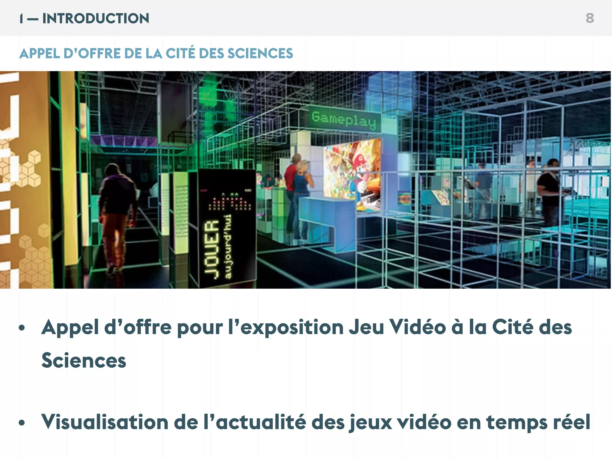 1 — INTRODUCTION 8
• Appel d’offre pour l’exposition Jeu Vidéo à la Cité des
Sciences
• Visualisation de l’actualité des jeux vidéo en temps réel
APPEL D’OFFRE DE LA CITÉ DES SCIENCES
 