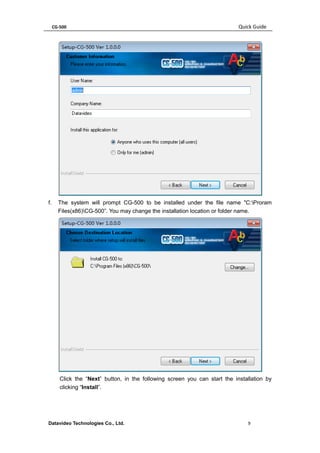 CG-500 Quick Guide 
Datavideo Technologies Co., Ltd. 9 
f. The system will prompt CG-500 to be installed under the file name "C:Proram Files(x86)CG-500”. You may change the installation location or folder name. 
Click the “Next” button, in the following screen you can start the installation by clicking “Install”.  
