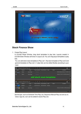 CG-500 Quick Guide 
Datavideo Technologies Co., Ltd. 99 
Stock Finance Show 
1. Create Play Layout 
In CG-500 Player Window, drag stock templates to play lists. Layouts created in CG-500 Editor Window will show in Layout List. You can drag layout templates to play lists. 
You can add stock news templates to Play List 1, flip stock template to Play List 2 and general templates to Play List 3. 3 play lists can be edited flexibly according to your need. 
Set list type, such as Schedule Time Play List, Sequence Manual Play List and so on. 
Clock, logo etc, icon can be added to Quick Play List.  