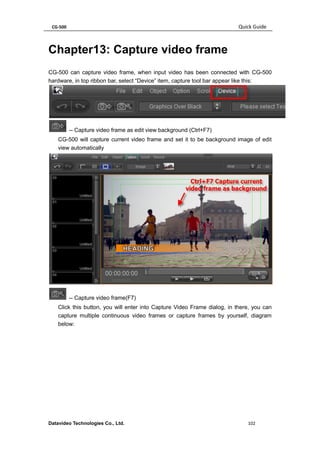 CG-500 Quick Guide 
Datavideo Technologies Co., Ltd. 102 
Chapter13: Capture video frame 
CG-500 can capture video frame, when input video has been connected with CG-500 hardware, in top ribbon bar, select “Device” item, capture tool bar appear like this: 
-- Capture video frame as edit view background (Ctrl+F7) 
CG-500 will capture current video frame and set it to be background image of edit view automatically 
-- Capture video frame(F7) 
Click this button, you will enter into Capture Video Frame dialog, in there, you can capture multiple continuous video frames or capture frames by yourself, diagram below:  
