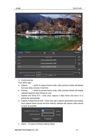CG-500 Quick Guide 
Datavideo Technologies Co., Ltd. 103 
1) Control tool bar 
From left to right: 
a. Capture -- switch to capture frame mode, video preview window will display live input video pictures in real time 
b. Preview -- switch to preview frame mode, video preview window will display selected captured video frames by user 
c. Capture one frame (F7) – Click once, capture a video frame and save it to a picture file automatically 
d. Capture multiple frames (F8) – Click once, get a capture parameters input dialog, input capture frame counts and time interval, software will capture video frames as soon as possible 
e. Option – To popup hardware settings dialog  