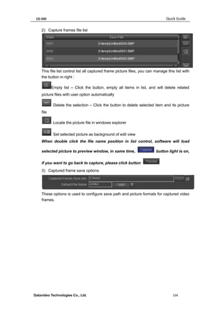 CG-500 Quick Guide 
Datavideo Technologies Co., Ltd. 104 
2) Capture frames file list 
This file list control list all captured frame picture files, you can manage this list with the button in right : 
Empty list – Click the button, empty all items in list, and will delete related picture files with user option automatically 
Delete the selection – Click the button to delete selected item and its picture file 
Locate the picture file in windows explorer 
Set selected picture as background of edit view 
When double click the file name position in list control, software will load selected picture to preview window, in same time, button light is on, if you want to go back to capture, please click button 
3) Captured frame save options 
These options is used to configure save path and picture formats for captured video frames. 
 