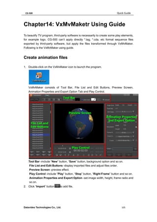 CG-500 Quick Guide 
Datavideo Technologies Co., Ltd. 105 
Chapter14: VxMvMaketr Using Guide 
To beautify TV program, third-party software is necessarily to create some play elements, for example logo. CG-500 can’t apply directly *.tag, *.cda, etc format sequence files exported by third-party software, but apply the files transformed through VxMvMaker. Following is the VxMvMaker using guide. 
Create animation files 
1. Double-click on the VxMvMaker icon to launch the program. 
VxMvMaker consists of Tool Bar, File List and Edit Buttons, Preview Screen, Animation Properties and Export Option Tab and Play Control. 
Tool Bar -include “New” button, “Save” button, background option and so on. 
File List and Edit Buttons -display imported files and adjust files order. 
Preview Screen -preview effect. 
Play Control -include “Play” button, “Stop” button, “Right Frame” button and so on. 
Animation Properties and Export Option -set image width, height, frame radio and so on. 
2. Click “Import” buttonto add file,  