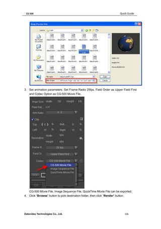 CG-500 Quick Guide 
Datavideo Technologies Co., Ltd. 106 
3. Set animation parameters. Set Frame Radio 25fps, Field Order as Upper Field First and Codec Option as CG-500 Movie File, 
CG-500 Movie File, Image Sequence File, QuickTime Movie File can be exported. 
4. Click “Browse” button to pick destination folder, then click “Render” button.  