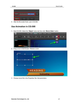 CG-500 Quick Guide 
Datavideo Technologies Co., Ltd. 107 
5. After the file render finish, use in CG-500. 
Use Animation in CG-500 
1. Start CG-500. Select the “Object” menu bar then click “Movie Video” button, 
2. Drag cursor in Edit Screen. Release cursor. 
3. Choose movie file in the Properties Tab. Set parameters.  