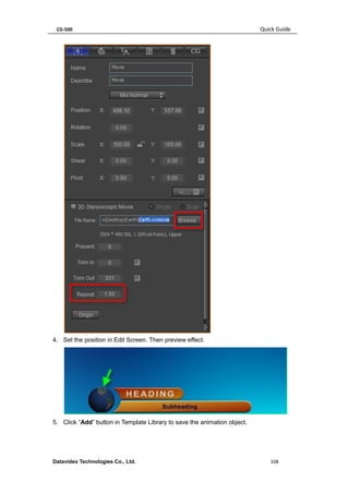 CG-500 Quick Guide 
Datavideo Technologies Co., Ltd. 108 
4. Set the position in Edit Screen. Then preview effect. 
5. Click “Add” button in Template Library to save the animation object.  