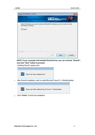 CG-500 Quick Guide 
Datavideo Technologies Co., Ltd. 11 
NOTE: If your computer had installed DirectX driver, you can uncheck “DirectX”, and click “Next” button to proceed. 
Installing DirectX, please wait. 
i. After DirectX installation, start to install Microsoft Visual C++ Redistributable, 
j. Click “Finish” to finish the installation.  