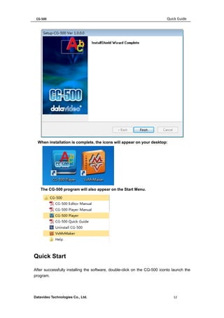 CG-500 Quick Guide 
Datavideo Technologies Co., Ltd. 12 
When installation is complete, the icons will appear on your desktop: 
The CG-500 program will also appear on the Start Menu. 
Quick Start 
After successfully installing the software, double-click on the CG-500 iconto launch the program.  