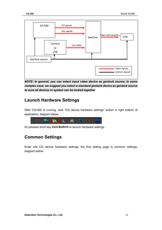 CG-500 Quick Guide 
Datavideo Technologies Co., Ltd. 15 
NOTE: In general, you can select input video device as genlock source. In some complex case, we suggest you select a standard genlock device as genlock source to sure all devices in system can be locked together 
Launch Hardware Settings 
After CG-500 is running, click “CG device hardware settings” button in right bottom of application, diagram below: 
Or pressed short key Ctrl+Shift+H to launch hardware settings 
Common Settings 
Enter into CG device hardware settings, the first setting page is common settings, diagram below: 
CG-500 
Switcher 
Video signals 
Genlock signals 
Fill signals 
Live video 
Camera 
or 
VTR 
Key signals 
VTR 
Video with graphics 
Genlock source 
 