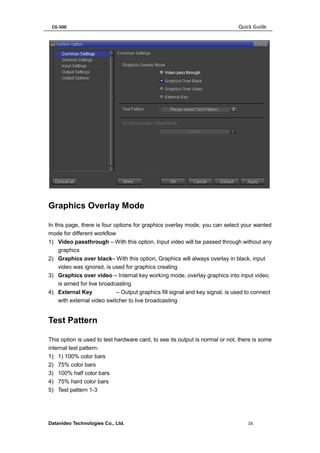 CG-500 Quick Guide 
Datavideo Technologies Co., Ltd. 16 
Graphics Overlay Mode 
In this page, there is four options for graphics overlay mode, you can select your wanted mode for different workflow 
1) Video passthrough – With this option, Input video will be passed through without any graphics 
2) Graphics over black– With this option, Graphics will always overlay in black, input video was ignored, is used for graphics creating 
3) Graphics over video – Internal key working mode, overlay graphics into input video, is aimed for live broadcasting 
4) External Key – Output graphics fill signal and key signal, is used to connect with external video switcher to live broadcasting 
Test Pattern 
This option is used to test hardware card, to see its output is normal or not, there is some internal test pattern: 
1) 1) 100% color bars 
2) 75% color bars 
3) 100% half color bars 
4) 75% hard color bars 
5) Test pattern 1-3  