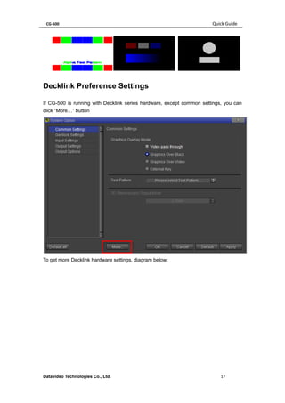 CG-500 Quick Guide 
Datavideo Technologies Co., Ltd. 17 
Decklink Preference Settings 
If CG-500 is running with Decklink series hardware, except common settings, you can 
click “More…” button 
To get more Decklink hardware settings, diagram below: 
 