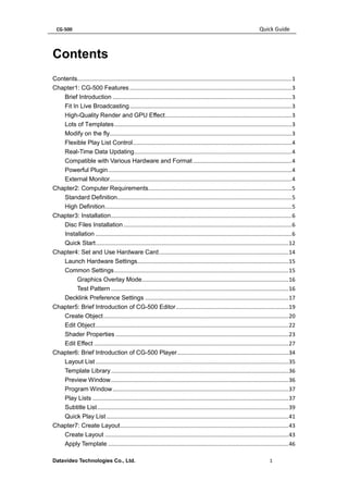CG-500 Quick Guide 
Datavideo Technologies Co., Ltd. 1 
Contents 
Contents........................................................................................................................................... 1 
Chapter1: CG-500 Features ......................................................................................................... 3 
Brief Introduction .................................................................................................................... 3 
Fit In Live Broadcasting ......................................................................................................... 3 
High-Quality Render and GPU Effect .................................................................................. 3 
Lots of Templates ................................................................................................................... 3 
Modify on the fly...................................................................................................................... 3 
Flexible Play List Control ....................................................................................................... 4 
Real-Time Data Updating ...................................................................................................... 4 
Compatible with Various Hardware and Format ................................................................ 4 
Powerful Plugin ....................................................................................................................... 4 
External Monitor...................................................................................................................... 4 
Chapter2: Computer Requirements............................................................................................. 5 
Standard Definition ................................................................................................................. 5 
High Definition ......................................................................................................................... 5 
Chapter3: Installation ..................................................................................................................... 6 
Disc Files Installation ............................................................................................................. 6 
Installation ............................................................................................................................... 6 
Quick Start ............................................................................................................................. 12 
Chapter4: Set and Use Hardware Card .................................................................................... 14 
Launch Hardware Settings .................................................................................................. 15 
Common Settings ................................................................................................................. 15 
Graphics Overlay Mode ............................................................................................... 16 
Test Pattern ................................................................................................................... 16 
Decklink Preference Settings ............................................................................................. 17 
Chapter5: Brief Introduction of CG-500 Editor ......................................................................... 19 
Create Object ........................................................................................................................ 20 
Edit Object ............................................................................................................................. 22 
Shader Properties ................................................................................................................ 23 
Edit Effect .............................................................................................................................. 27 
Chapter6: Brief Introduction of CG-500 Player ........................................................................ 34 
Layout List ............................................................................................................................. 35 
Template Library ................................................................................................................... 36 
Preview Window ................................................................................................................... 36 
Program Window .................................................................................................................. 37 
Play Lists ............................................................................................................................... 37 
Subtitle List ............................................................................................................................ 39 
Quick Play List ...................................................................................................................... 41 
Chapter7: Create Layout ............................................................................................................. 43 
Create Layout ....................................................................................................................... 43 
Apply Template ..................................................................................................................... 46  