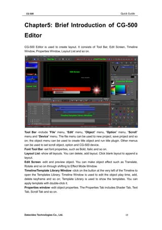 CG-500 Quick Guide 
Datavideo Technologies Co., Ltd. 19 
Chapter5: Brief Introduction of CG-500 Editor 
CG-500 Editor is used to create layout. It consists of Tool Bar, Edit Screen, Timeline Window, Properties Window, Layout List and so on. 
Tool Bar -include “File” menu, “Edit” menu, “Object” menu, “Option” menu, “Scroll” menu and “Device” menu. The file menu can be used to new project, save project and so on; the object menu can be used to create title object and run title plugin. Other menus can be used to set scroll object, option and CG-500 device. 
Font Tool Bar -set font properties, such as Bold, Italic and so on. 
Layout List -show all layouts. You can delete, add layout. Click blank layout to append a layout. 
Edit Screen -edit and preview object. You can make object effect such as Translate, Rotate and so on through shifting to Effect Mode Window. 
Timeline/Template Library Window -click on the button at the very left of the Timeline to open the Templates Library. Timeline Window is used to edit the object play time, add, delete keyframe and so on; Template Library is used to show the templates. You can apply template with double-click it. 
Properties window -edit object properties. The Properties Tab includes Shader Tab, Text Tab, Scroll Tab and so on.  
