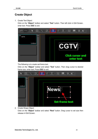 CG-500 Quick Guide 
Datavideo Technologies Co., Ltd. 20 
Create Object 
1. Create Text Object 
Click on the “Object” toolbar and select “Text” button. Then left click in Edit Screen, enter text. Press ESC to exit. 
The following is to create set-frame text. 
Click on the “Object” toolbar and select “Text” button. Then drag cursor to desired frame size, enter text. Press ESC to exit. 
2. Create Shape Object 
Click on the “Object” toolbar and select “Rect” button. Drag cursor to set size then release in Edit Screen.  