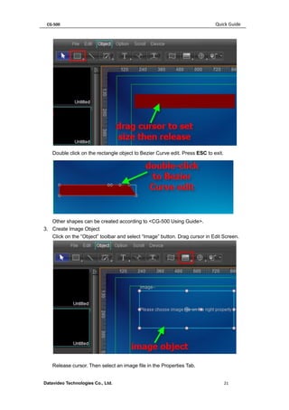 CG-500 Quick Guide 
Datavideo Technologies Co., Ltd. 21 
Double click on the rectangle object to Bezier Curve edit. Press ESC to exit. 
Other shapes can be created according to <CG-500 Using Guide>. 
3. Create Image Object 
Click on the “Object” toolbar and select “Image” button. Drag cursor in Edit Screen. 
Release cursor. Then select an image file in the Properties Tab.  