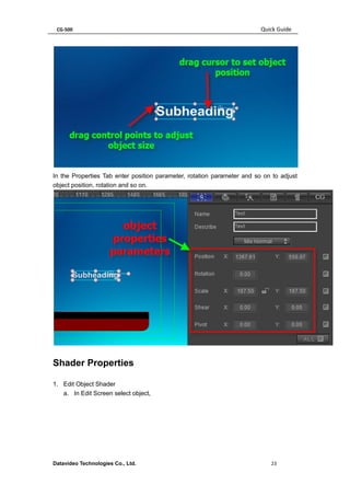 CG-500 Quick Guide 
Datavideo Technologies Co., Ltd. 23 
In the Properties Tab enter position parameter, rotation parameter and so on to adjust object position, rotation and so on. 
Shader Properties 
1. Edit Object Shader 
a. In Edit Screen select object,  