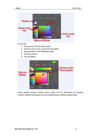 CG-500 Quick Guide 
Datavideo Technologies Co., Ltd. 25 
To set color: 
1. Choose one of the 32 preset colors 
2. Use the cursor to pick a color from the palette 
3. Set parameters in the RGB Alpha fields 
4. Use the scroll bar 
5. Use the pipette 
Under gradient preview, change Count, Angle, and XY parameters by imputing numbers. Different parameters can be set depending on different gradient type.  