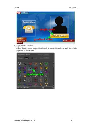 CG-500 Quick Guide 
Datavideo Technologies Co., Ltd. 26 
2. Apply Shader Template 
In Edit Screen select object. Double-click a shader template to apply the shader properties in Shader Tab 
 