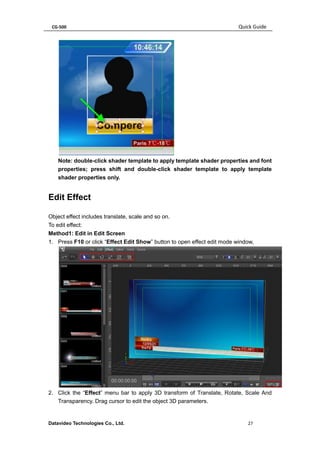 CG-500 Quick Guide 
Datavideo Technologies Co., Ltd. 27 
Note: double-click shader template to apply template shader properties and font properties; press shift and double-click shader template to apply template shader properties only. 
Edit Effect 
Object effect includes translate, scale and so on. 
To edit effect: 
Method1: Edit in Edit Screen 
1. Press F10 or click “Effect Edit Show” button to open effect edit mode window, 
2. Click the “Effect” menu bar to apply 3D transform of Translate, Rotate, Scale And Transparency. Drag cursor to edit the object 3D parameters.  