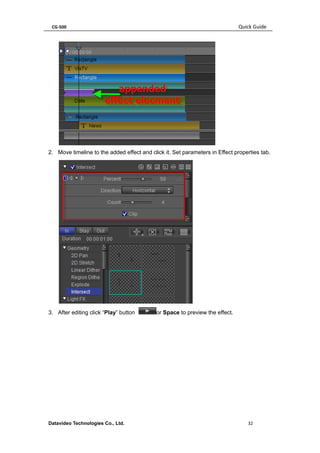 CG-500 Quick Guide 
Datavideo Technologies Co., Ltd. 32 
2. Move timeline to the added effect and click it. Set parameters in Effect properties tab. 
3. After editing click “Play” button or Space to preview the effect.  