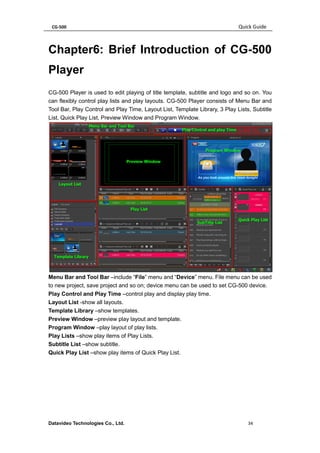 CG-500 Quick Guide 
Datavideo Technologies Co., Ltd. 34 
Chapter6: Brief Introduction of CG-500 Player 
CG-500 Player is used to edit playing of title template, subtitle and logo and so on. You can flexibly control play lists and play layouts. CG-500 Player consists of Menu Bar and Tool Bar, Play Control and Play Time, Layout List, Template Library, 3 Play Lists, Subtitle List, Quick Play List, Preview Window and Program Window. 
Menu Bar and Tool Bar –include “File” menu and “Device” menu. File menu can be used to new project, save project and so on; device menu can be used to set CG-500 device. 
Play Control and Play Time –control play and display play time. 
Layout List -show all layouts. 
Template Library –show templates. 
Preview Window –preview play layout and template. 
Program Window –play layout of play lists. 
Play Lists –show play items of Play Lists. 
Subtitle List –show subtitle. 
Quick Play List –show play items of Quick Play List.  