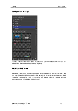 CG-500 Quick Guide 
Datavideo Technologies Co., Ltd. 36 
Template Library 
Click the buttons in the image above to add, delete category and template. You can also preview, edit templates and add them to play lists. 
Preview Window 
Double-click layouts of Layout List, templates of Template Library and play layouts of play lists to preview them. Double-click Preview Window to full screen and double-click again to exit full screen mode. When CG-500 links with several monitors, click the button in right-hand corner to preview in others monitors.  