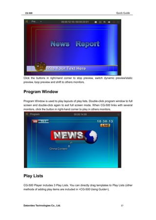 CG-500 Quick Guide 
Datavideo Technologies Co., Ltd. 37 
Click the buttons in right-hand corner to stop preview, switch dynamic previewstatic preview, loop preview and shift to others monitors. 
Program Window 
Program Window is used to play layouts of play lists. Double-click program window to full screen and double-click again to exit full screen mode. When CG-500 links with several monitors, click the button in right-hand corner to play in others monitors. 
Play Lists 
CG-500 Player includes 3 Play Lists. You can directly drag templates to Play Lists (other methods of adding play items are included in <CG-500 Using Guide>),  