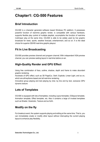 CG-500 Quick Guide 
Datavideo Technologies Co., Ltd. 3 
Chapter1: CG-500 Features 
Brief Introduction 
CG-500 is a character generator software based Windows PC platform. It possesses powerful function of real-time graphic render, is compatible with various hardware, supports flexible play control of multiple playlists, accomplishs the function of real-time multi-layer play at the same time. CG-500 is able to be widely used by live graphic broadcast for news, sports, weather forecast, entertainment, and so on. It is the ideal choice for superior SD/HD real-time graphic playout. 
Fit In Live Broadcasting 
CG-500 provides preview channel and program channel. With independent VGA preview channel, you can preview waiting layout in real time before on-air. 
High-Quality Render and GPU Effect 
Using free combination of face, outline, shadow, depth and frame to make abundant graphic rendering 
Hundreds of GPU effect, such as 3D PageCur, Swirl, Explode, Linear Light, and so on, which are all keyframe based and all real-time rendering. 
Innovative group playing and text playing by char, by line and by text, exclusive GPU dynamic texture 
Lots of Templates 
CG-500 is equipped with lots of templates, including Layout template, CGlayout template, Animation template, Effect template, etc. Also it contains a large of invoked templates such as Shader, Gradcolor, Texture and so forth. 
Modify on the fly 
For breakout event, the system supports playing and editing at the same time. That is, you can immediately create or modify other layout without interrupting the current playing layout to enhance play flexibility.  