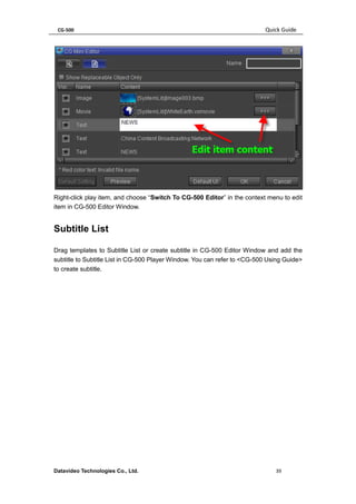 CG-500 Quick Guide 
Datavideo Technologies Co., Ltd. 39 
Right-click play item, and choose “Switch To CG-500 Editor” in the context menu to edit item in CG-500 Editor Window. 
Subtitle List 
Drag templates to Subtitle List or create subtitle in CG-500 Editor Window and add the subtitle to Subtitle List in CG-500 Player Window. You can refer to <CG-500 Using Guide> to create subtitle.  