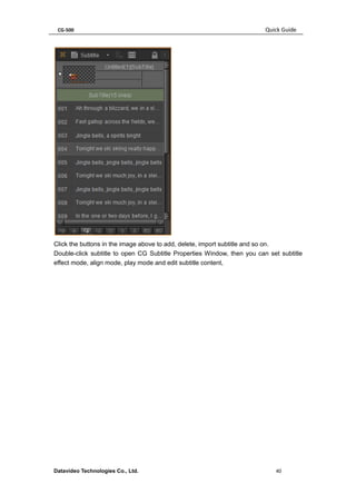 CG-500 Quick Guide 
Datavideo Technologies Co., Ltd. 40 
Click the buttons in the image above to add, delete, import subtitle and so on. 
Double-click subtitle to open CG Subtitle Properties Window, then you can set subtitle effect mode, align mode, play mode and edit subtitle content,  
