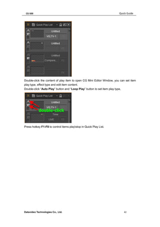 CG-500 Quick Guide 
Datavideo Technologies Co., Ltd. 42 
Double-click the content of play item to open CG Mini Editor Window, you can set item play type, effect type and edit item content. 
Double-click “Auto Play” button and “Loop Play” button to set item play type, 
Press hotkey F1-F8 to control items playstop in Quick Play List. 
 