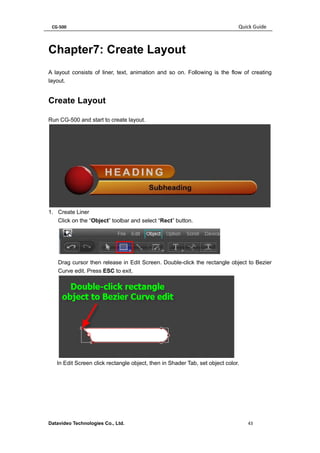 CG-500 Quick Guide 
Datavideo Technologies Co., Ltd. 43 
Chapter7: Create Layout 
A layout consists of liner, text, animation and so on. Following is the flow of creating layout. 
Create Layout 
Run CG-500 and start to create layout. 
1. Create Liner 
Click on the “Object” toolbar and select “Rect” button. 
Drag cursor then release in Edit Screen. Double-click the rectangle object to Bezier Curve edit. Press ESC to exit. 
In Edit Screen click rectangle object, then in Shader Tab, set object color.  