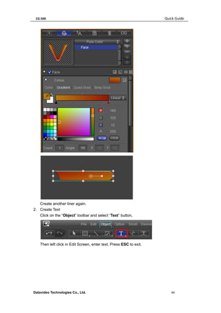 CG-500 Quick Guide 
Datavideo Technologies Co., Ltd. 44 
Create another liner again. 
2. Create Text 
Click on the “Object” toolbar and select “Text” button, 
Then left click in Edit Screen, enter text. Press ESC to exit.  