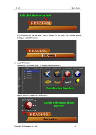 CG-500 Quick Guide 
Datavideo Technologies Co., Ltd. 45 
In Edit Screen click the text object, then in Shader Tab, set object color. Create another text again and edit the color. 
3. Apply Animation 
Double click animation object to apply in Template Library. 
Adjust animation object size and position, 
 