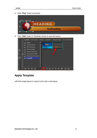 CG-500 Quick Guide 
Datavideo Technologies Co., Ltd. 46 
4. Click “Play” button to preview. 
5. Click “Add” button in Template Library to save the layout. 
Apply Template 
Left click empty layout in Layout List to add a new layout.  