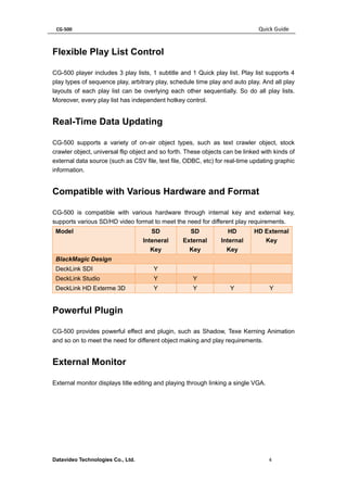 CG-500 Quick Guide 
Datavideo Technologies Co., Ltd. 4 
Flexible Play List Control 
CG-500 player includes 3 play lists, 1 subtitle and 1 Quick play list. Play list supports 4 play types of sequence play, arbitrary play, schedule time play and auto play. And all play layouts of each play list can be overlying each other sequentially. So do all play lists. Moreover, every play list has independent hotkey control. 
Real-Time Data Updating 
CG-500 supports a variety of on-air object types, such as text crawler object, stock crawler object, universal flip object and so forth. These objects can be linked with kinds of external data source (such as CSV file, text file, ODBC, etc) for real-time updating graphic information. 
Compatible with Various Hardware and Format 
CG-500 is compatible with various hardware through internal key and external key, supports various SD/HD video format to meet the need for different play requirements. Model SD Inteneral Key SD External Key HD Internal Key HD External Key BlackMagic Design DeckLink SDI Y DeckLink Studio Y Y DeckLink HD Exterme 3D Y Y Y Y 
Powerful Plugin 
CG-500 provides powerful effect and plugin, such as Shadow, Texe Kerning Animation and so on to meet the need for different object making and play requirements. 
External Monitor 
External monitor displays title editing and playing through linking a single VGA. 
 