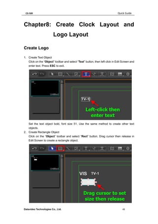 CG-500 Quick Guide 
Datavideo Technologies Co., Ltd. 49 
Chapter8: Create Clock Layout and Logo Layout 
Create Logo 
1. Create Text Object 
Click on the “Object” toolbar and select “Text” button, then left click in Edit Screen and enter text. Press ESC to exit. 
Set the text object bold, font size 51. Use the same method to create other text objects. 
2. Create Rectangle Object 
Click on the “Object” toolbar and select “Rect” button. Drag cursor then release in Edit Screen to create a rectangle object. 
 