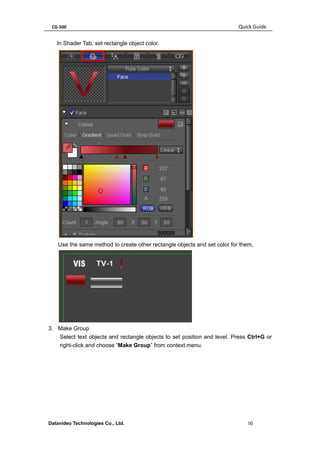 CG-500 Quick Guide 
Datavideo Technologies Co., Ltd. 50 
In Shader Tab, set rectangle object color. 
Use the same method to create other rectangle objects and set color for them, 
3. Make Group 
Select text objects and rectangle objects to set position and level. Press Ctrl+G or right-click and choose “Make Group” from context menu.  