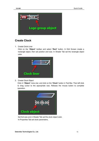 CG-500 Quick Guide 
Datavideo Technologies Co., Ltd. 51 
Create Clock 
1. Create Clock Liner 
Click on the “Object” toolbar and select “Rect” button. In Edit Screen create a rectangle object, then set position and size. In Shader Tab set the rectangle object color. 
2. Create Clock Object 
Click In “Object” menu bar, and click on the “Clock” button in Tool Bar. Then left click to drag cursor to the appropriate size. Release the mouse button to complete operation. 
Set font size and in Shader Tab set the clock object color. 
In Properties Tab set clock parameters,  