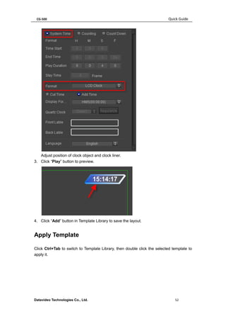 CG-500 Quick Guide 
Datavideo Technologies Co., Ltd. 52 
Adjust position of clock object and clock liner. 
3. Click “Play” button to preview. 
4. Click “Add” button in Template Library to save the layout. 
Apply Template 
Click Ctrl+Tab to switch to Template Library, then double click the selected template to apply it.  