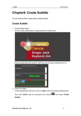 CG-500 Quick Guide 
Datavideo Technologies Co., Ltd. 54 
Chapter9: Create Subtitle 
You can create subtitle or apply directly subtitle template. 
Create Subtitle 
1. Create Subtitle Flower 
You can create subtitle flower or apply template as subtitle flower. 
Change subtitle flower text content in Text Tab, such as singer, song title and so on. 
2. Create Text Object 
In Text properties tab, enter text or click on “Open” button and choose existing text file. Then press Ctrl+A, open the drop-down list of button and choose “Create Subtitle”.  