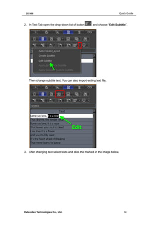 CG-500 Quick Guide 
Datavideo Technologies Co., Ltd. 58 
2. In Text Tab open the drop-down list of button and choose “Edit Subtitle”. 
Then change subtitle text. You can also import exiting text file, 
3. After changing text select texts and click the marked in the image below.  