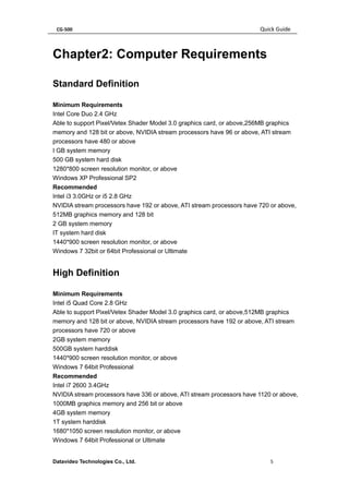 CG-500 Quick Guide 
Datavideo Technologies Co., Ltd. 5 
Chapter2: Computer Requirements 
Standard Definition 
Minimum Requirements 
Intel Core Duo 2.4 GHz 
Able to support Pixel/Vetex Shader Model 3.0 graphics card, or above,256MB graphics memory and 128 bit or above, NVIDIA stream processors have 96 or above, ATI stream processors have 480 or above 
I GB system memory 
500 GB system hard disk 
1280*800 screen resolution monitor, or above 
Windows XP Professional SP2 
Recommended 
Intel i3 3.0GHz or i5 2.8 GHz 
NVIDIA stream processors have 192 or above, ATI stream processors have 720 or above, 512MB graphics memory and 128 bit 
2 GB system memory 
IT system hard disk 
1440*900 screen resolution monitor, or above 
Windows 7 32bit or 64bit Professional or Ultimate 
High Definition 
Minimum Requirements 
Intel i5 Quad Core 2.8 GHz 
Able to support Pixel/Vetex Shader Model 3.0 graphics card, or above,512MB graphics memory and 128 bit or above, NVIDIA stream processors have 192 or above, ATI stream processors have 720 or above 
2GB system memory 
500GB system harddisk 
1440*900 screen resolution monitor, or above 
Windows 7 64bit Professional 
Recommended 
Intel i7 2600 3.4GHz 
NVIDIA stream processors have 336 or above, ATI stream processors have 1120 or above, 1000MB graphics memory and 256 bit or above 
4GB system memory 
1T system harddisk 
1680*1050 screen resolution monitor, or above 
Windows 7 64bit Professional or Ultimate  